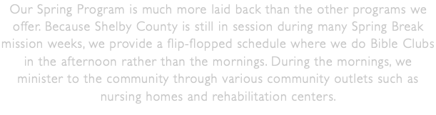 Our Spring Program is much more laid back than the other programs we offer. Because Shelby County is still in session during many Spring Break mission weeks, we provide a flip-flopped schedule where we do Bible Clubs in the afternoon rather than the mornings. During the mornings, we minister to the community through various community outlets such as nursing homes and rehabilitation centers. 