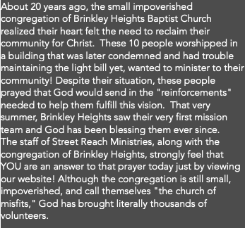 About 20 years ago, the small impoverished congregation of Brinkley Heights Baptist Church realized their heart felt the need to reclaim their community for Christ. These 10 people worshipped in a building that was later condemned and had trouble maintaining the light bill yet, wanted to minister to their community! Despite their situation, these people prayed that God would send in the "reinforcements" needed to help them fulfill this vision. That very summer, Brinkley Heights saw their very first mission team and God has been blessing them ever since. The staff of Street Reach Ministries, along with the congregation of Brinkley Heights, strongly feel that YOU are an answer to that prayer today just by viewing our website! Although the congregation is still small, impoverished, and call themselves "the church of misfits," God has brought literally thousands of volunteers.