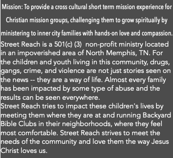 Mission: To provide a cross cultural short term mission experience for Christian mission groups, challenging them to grow spiritually by ministering to inner city families with hands-on love and compassion. Street Reach is a 501(c) (3) non-profit ministry located in an impoverished area of North Memphis, TN. For the children and youth living in this community, drugs, gangs, crime, and violence are not just stories seen on the news -- they are a way of life. Almost every family has been impacted by some type of abuse and the results can be seen everywhere. Street Reach tries to impact these children's lives by meeting them where they are at and running Backyard Bible Clubs in their neighborhoods, where they feel most comfortable. Street Reach strives to meet the needs of the community and love them the way Jesus Christ loves us. 