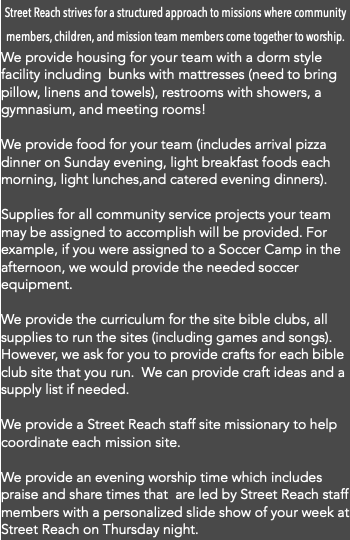 Street Reach strives for a structured approach to missions where community members, children, and mission team members come together to worship. We provide housing for your team with a dorm style facility including bunks with mattresses (need to bring pillow, linens and towels), restrooms with showers, a gymnasium, and meeting rooms! We provide food for your team (includes arrival pizza dinner on Sunday evening, light breakfast foods each morning, light lunches,and catered evening dinners). Supplies for all community service projects your team may be assigned to accomplish will be provided. For example, if you were assigned to a Soccer Camp in the afternoon, we would provide the needed soccer equipment. We provide the curriculum for the site bible clubs, all supplies to run the sites (including games and songs). However, we ask for you to provide crafts for each bible club site that you run. We can provide craft ideas and a supply list if needed. We provide a Street Reach staff site missionary to help coordinate each mission site. We provide an evening worship time which includes praise and share times that are led by Street Reach staff members with a personalized slide show of your week at Street Reach on Thursday night. 