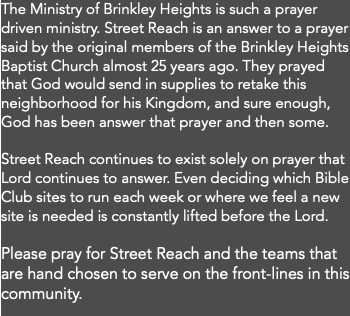 The Ministry of Brinkley Heights is such a prayer driven ministry. Street Reach is an answer to a prayer said by the original members of the Brinkley Heights Baptist Church almost 25 years ago. They prayed that God would send in supplies to retake this neighborhood for his Kingdom, and sure enough, God has been answer that prayer and then some. Street Reach continues to exist solely on prayer that Lord continues to answer. Even deciding which Bible Club sites to run each week or where we feel a new site is needed is constantly lifted before the Lord. Please pray for Street Reach and the teams that are hand chosen to serve on the front-lines in this community. 