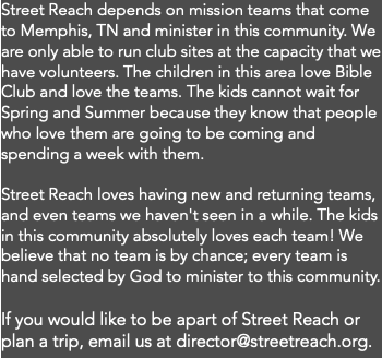 Street Reach depends on mission teams that come to Memphis, TN and minister in this community. We are only able to run club sites at the capacity that we have volunteers. The children in this area love Bible Club and love the teams. The kids cannot wait for Spring and Summer because they know that people who love them are going to be coming and spending a week with them. Street Reach loves having new and returning teams, and even teams we haven't seen in a while. The kids in this community absolutely loves each team! We believe that no team is by chance; every team is hand selected by God to minister to this community. If you would like to be apart of Street Reach or plan a trip, email us at director@streetreach.org.