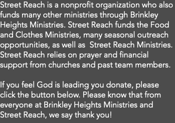 Street Reach is a nonprofit organization who also funds many other ministries through Brinkley Heights Ministries. Street Reach funds the Food and Clothes Ministries, many seasonal outreach opportunities, as well as Street Reach Ministries. Street Reach relies on prayer and financial support from churches and past team members. If you feel God is leading you donate, please click the button below. Please know that from everyone at Brinkley Heights Ministries and Street Reach, we say thank you! 