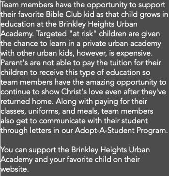 Team members have the opportunity to support their favorite Bible Club kid as that child grows in education at the Brinkley Heights Urban Academy. Targeted "at risk" children are given the chance to learn in a private urban academy with other urban kids, however, is expensive. Parent's are not able to pay the tuition for their children to receive this type of education so team members have the amazing opportunity to continue to show Christ's love even after they've returned home. Along with paying for their classes, uniforms, and meals, team members also get to communicate with their student through letters in our Adopt-A-Student Program. You can support the Brinkley Heights Urban Academy and your favorite child on their website. 