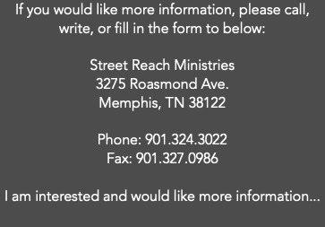 If you would like more information, please call, write, or fill in the form to below:  Street Reach Ministries 3275 Roasmond Ave. Memphis, TN 38122 Phone: 901.324.3022 Fax: 901.327.0986 I am interested and would like more information...